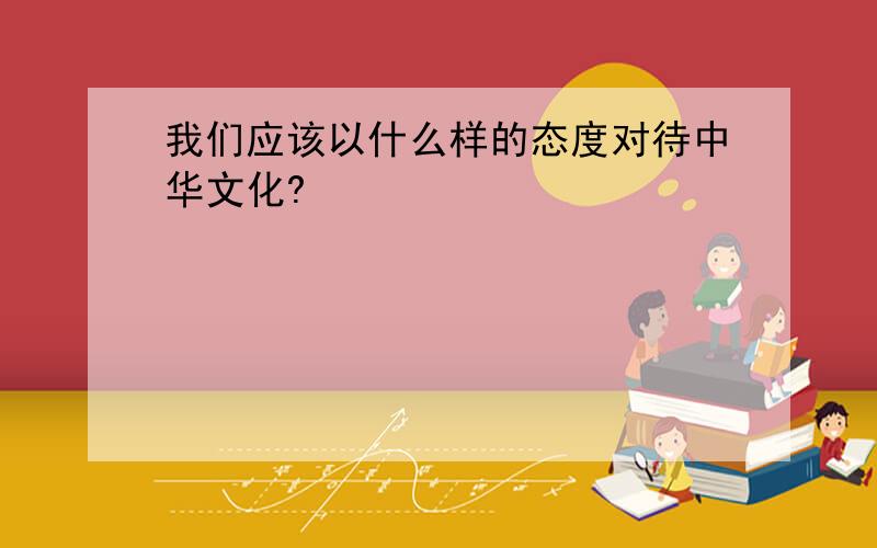 我们应该以什么样的态度对待中华文化?