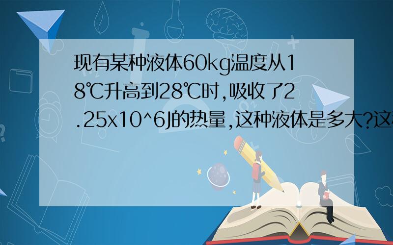 现有某种液体60kg温度从18℃升高到28℃时,吸收了2.25x10^6J的热量,这种液体是多大?这种液体是什么物质