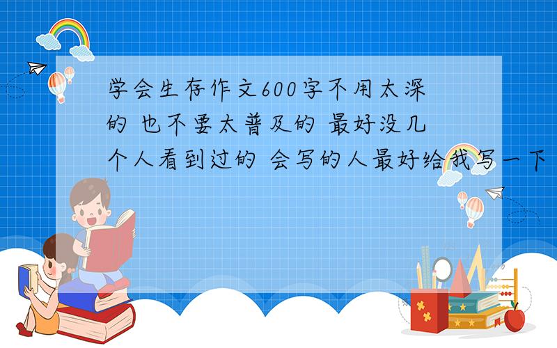 学会生存作文600字不用太深的 也不要太普及的 最好没几个人看到过的 会写的人最好给我写一下 比如说游泳啊火灾啊 最好是