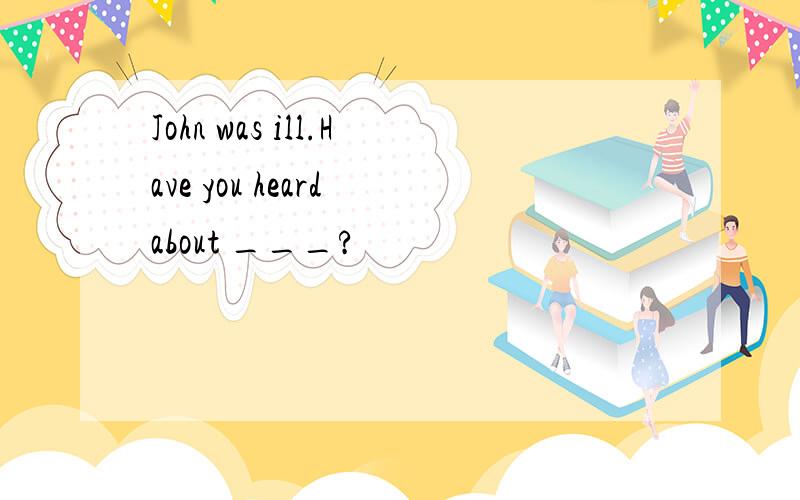 John was ill.Have you heard about ___?