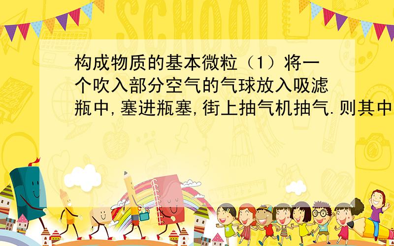 构成物质的基本微粒（1）将一个吹入部分空气的气球放入吸滤瓶中,塞进瓶塞,街上抽气机抽气.则其中的气球将发生什么变化,为什