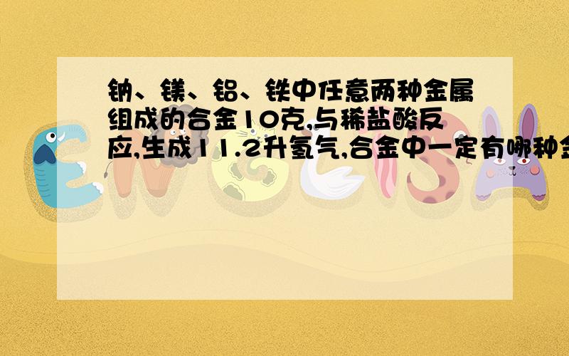 钠、镁、铝、铁中任意两种金属组成的合金10克,与稀盐酸反应,生成11.2升氢气,合金中一定有哪种金属?