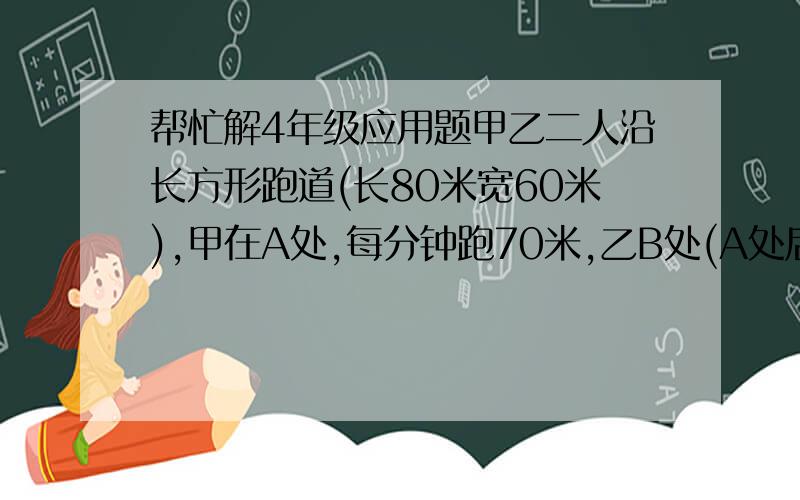 帮忙解4年级应用题甲乙二人沿长方形跑道(长80米宽60米),甲在A处,每分钟跑70米,乙B处(A处后60米),每分钟跑8