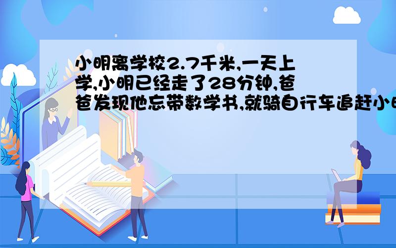 小明离学校2.7千米,一天上学,小明已经走了28分钟,爸爸发现他忘带数学书,就骑自行车追赶小明.已知小明每分钟走60米,