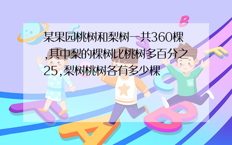 某果园桃树和梨树一共360棵,其中梨的棵树比桃树多百分之25,梨树桃树各有多少棵