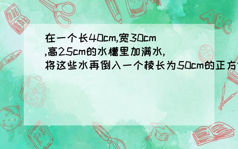 在一个长40cm,宽30cm,高25cm的水槽里加满水,将这些水再倒入一个棱长为50cm的正方体水槽中,水深多少厘米?（