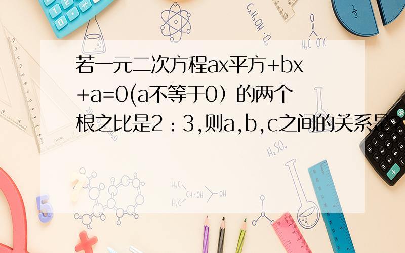 若一元二次方程ax平方+bx+a=0(a不等于0）的两个根之比是2：3,则a,b,c之间的关系是?