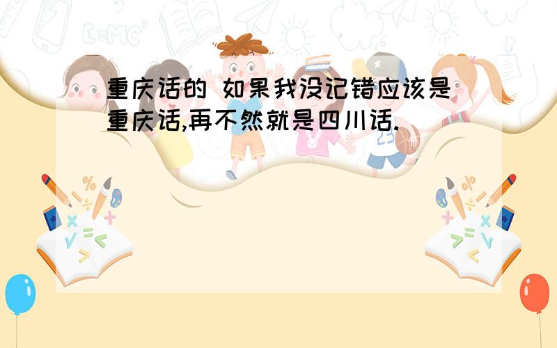 重庆话的 如果我没记错应该是重庆话,再不然就是四川话.