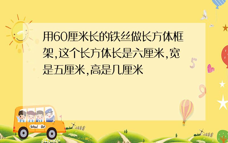 用60厘米长的铁丝做长方体框架,这个长方体长是六厘米,宽是五厘米,高是几厘米