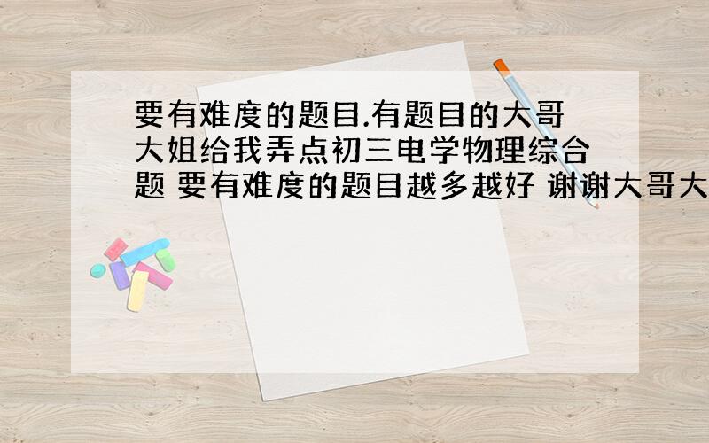 要有难度的题目.有题目的大哥大姐给我弄点初三电学物理综合题 要有难度的题目越多越好 谢谢大哥大姐们拉 我有急用~`