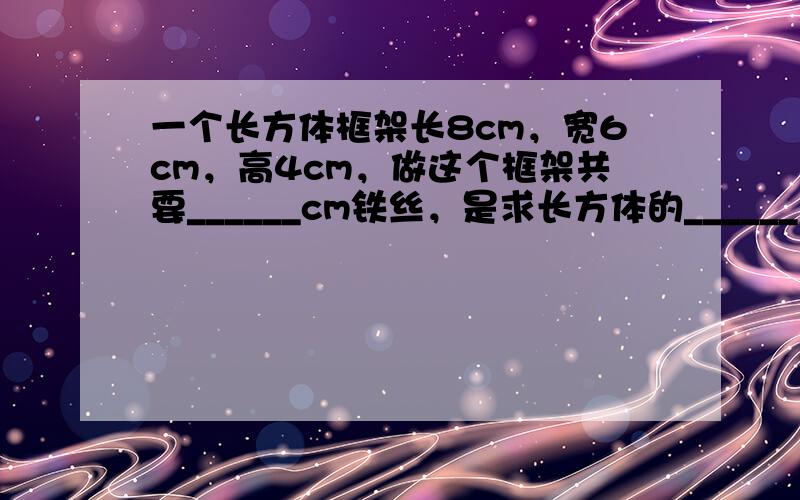 一个长方体框架长8cm，宽6cm，高4cm，做这个框架共要______cm铁丝，是求长方体的______；在表面贴上塑料