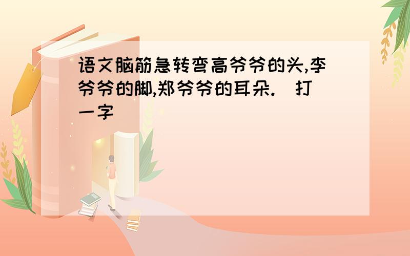 语文脑筋急转弯高爷爷的头,李爷爷的脚,郑爷爷的耳朵.（打一字）_____________________________