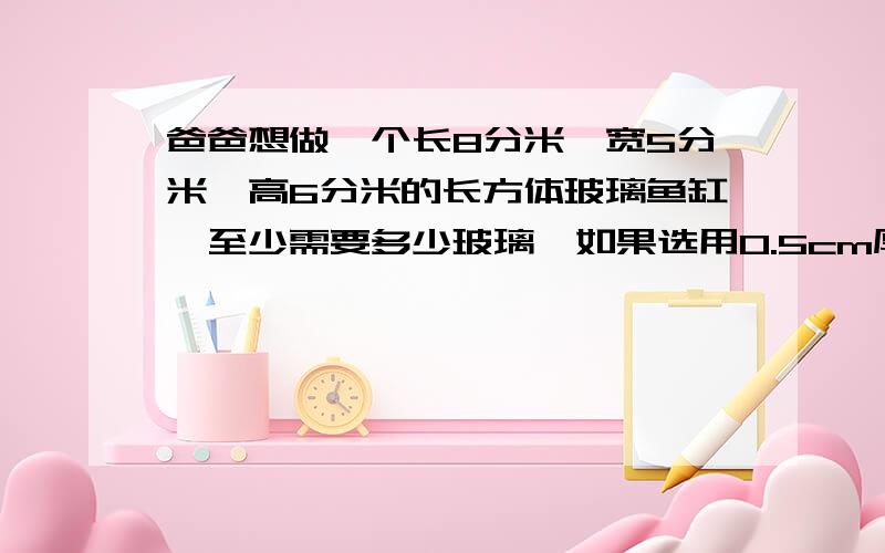 爸爸想做一个长8分米、宽5分米、高6分米的长方体玻璃鱼缸,至少需要多少玻璃,如果选用0.5cm厚的玻璃,那