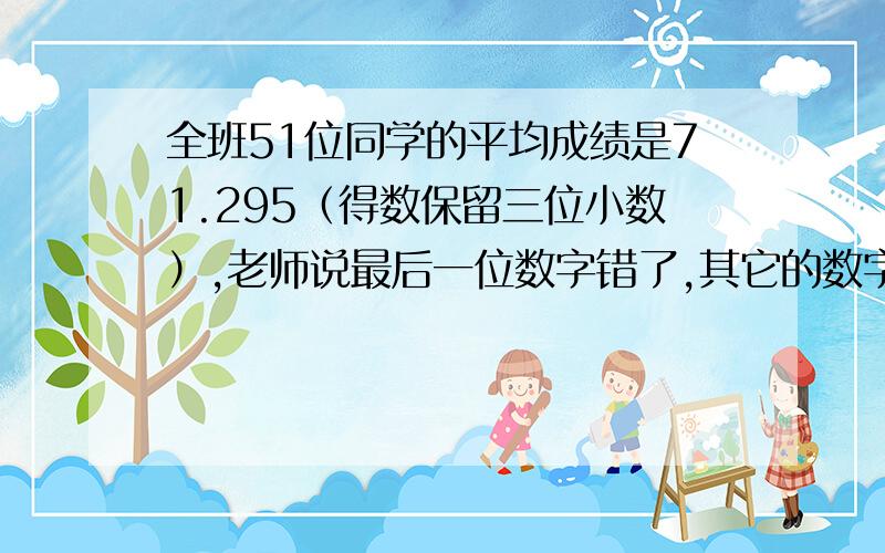 全班51位同学的平均成绩是71.295（得数保留三位小数）,老师说最后一位数字错了,其它的数字都对.正确是