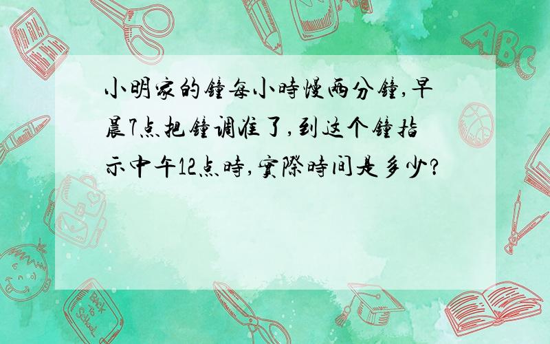 小明家的钟每小时慢两分钟,早晨7点把钟调准了,到这个钟指示中午12点时,实际时间是多少?