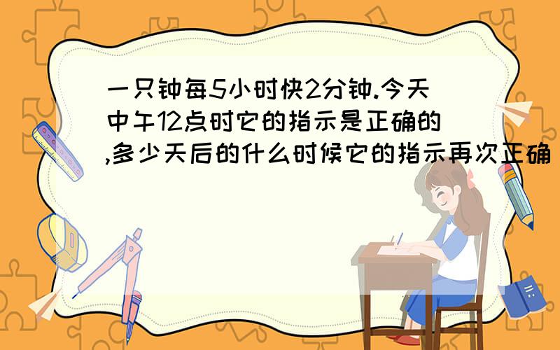 一只钟每5小时快2分钟.今天中午12点时它的指示是正确的,多少天后的什么时候它的指示再次正确