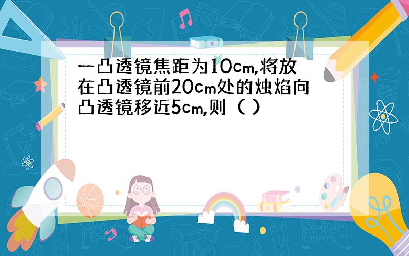 一凸透镜焦距为10cm,将放在凸透镜前20cm处的烛焰向凸透镜移近5cm,则（ ）