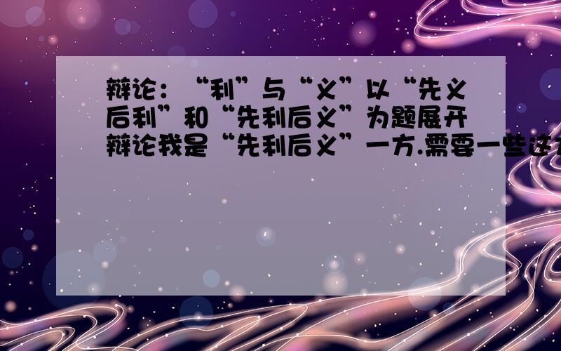 辩论：“利”与“义”以“先义后利”和“先利后义”为题展开辩论我是“先利后义”一方.需要一些这方面的材料.