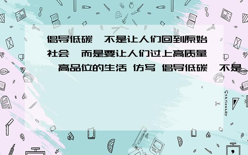 倡导低碳,不是让人们回到原始社会,而是要让人们过上高质量、高品位的生活 仿写 倡导低碳,不是____而是___