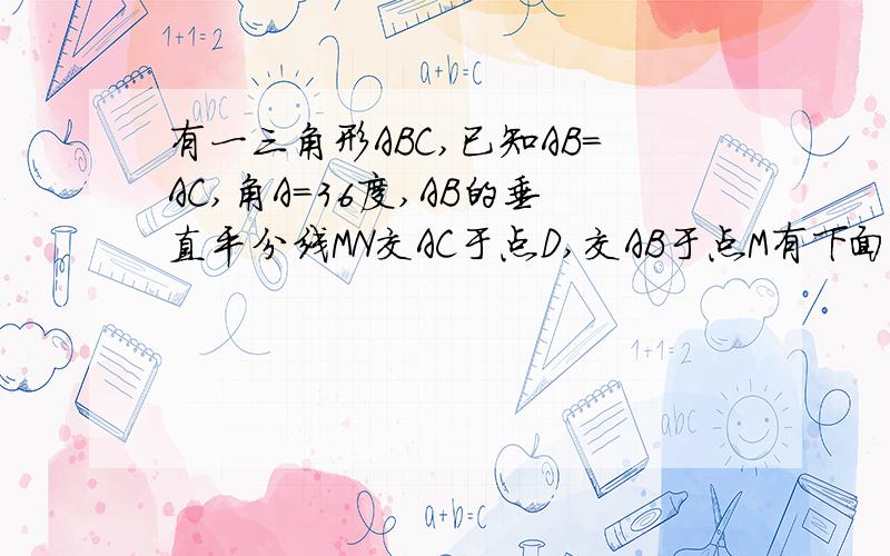 有一三角形ABC,已知AB=AC,角A=36度,AB的垂直平分线MN交AC于点D,交AB于点M有下面3个结论：