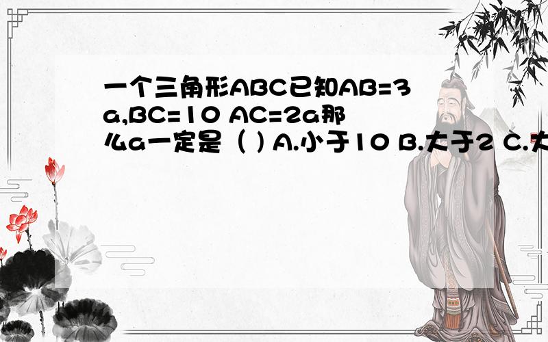 一个三角形ABC已知AB=3a,BC=10 AC=2a那么a一定是（ ) A.小于10 B.大于2 C.大于2小于10