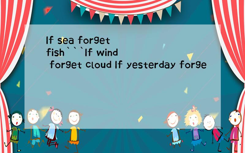 If sea forget fish```If wind forget cloud If yesterday forge