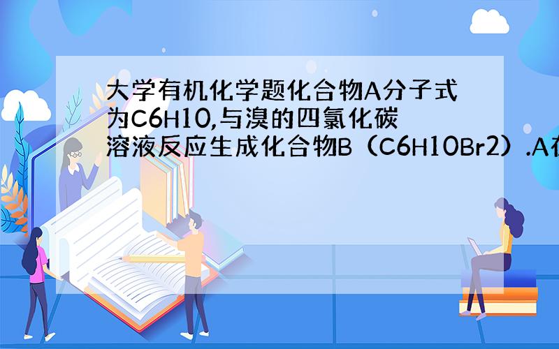 大学有机化学题化合物A分子式为C6H10,与溴的四氯化碳溶液反应生成化合物B（C6H10Br2）.A在酸性高锰酸钾的氧化