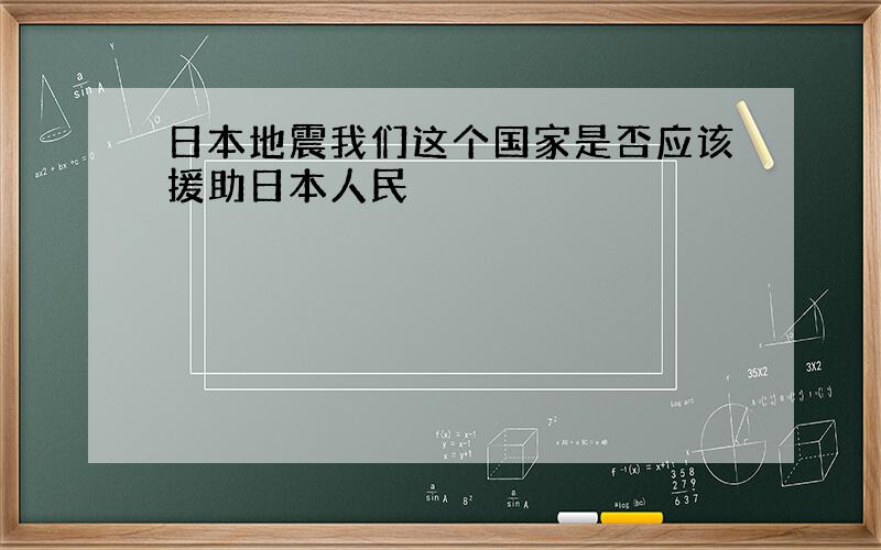 日本地震我们这个国家是否应该援助日本人民