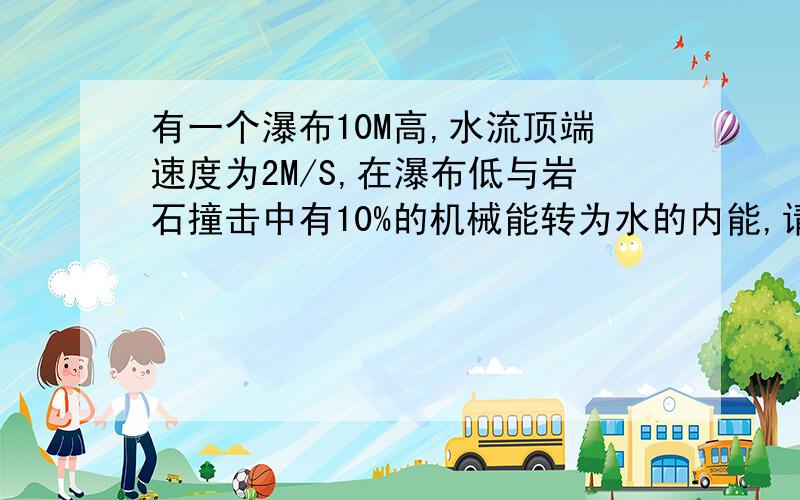 有一个瀑布10M高,水流顶端速度为2M/S,在瀑布低与岩石撞击中有10%的机械能转为水的内能,请问水的温度上升了多少摄氏