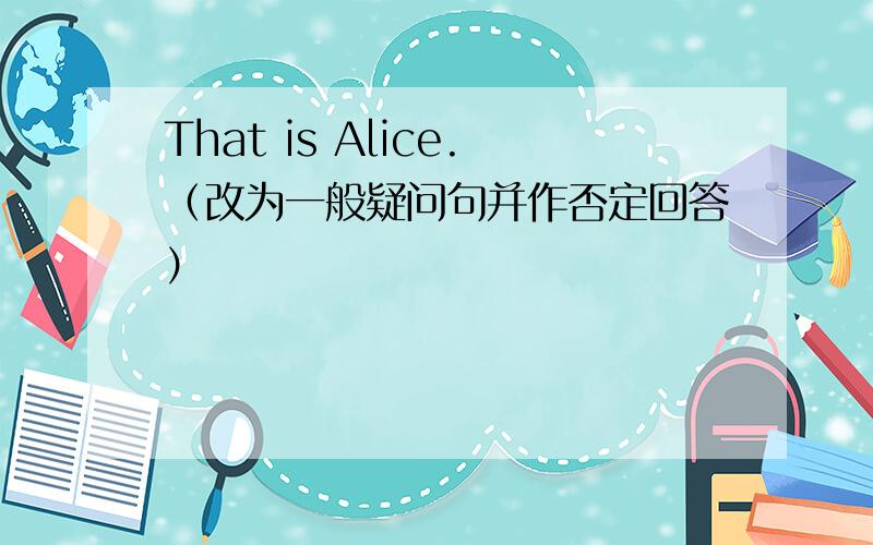 That is Alice.（改为一般疑问句并作否定回答）