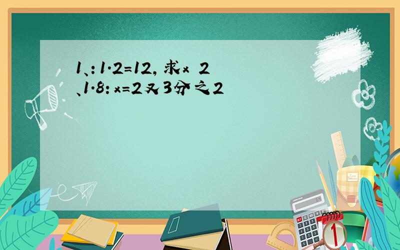 1、：1.2=12,求x 2、1.8：x=2又3分之2