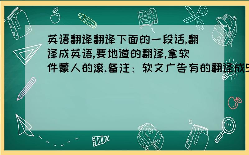 英语翻译翻译下面的一段话,翻译成英语,要地道的翻译,拿软件蒙人的滚.备注：软文广告有的翻译成SOFT SELL adve