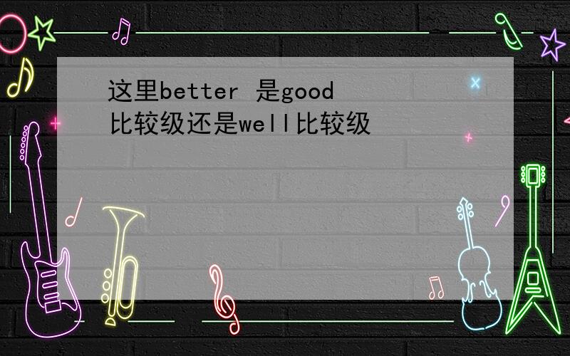 这里better 是good比较级还是well比较级