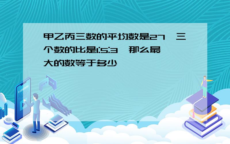 甲乙丙三数的平均数是27,三个数的比是1:5:3,那么最大的数等于多少