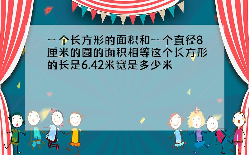 一个长方形的面积和一个直径8厘米的圆的面积相等这个长方形的长是6.42米宽是多少米