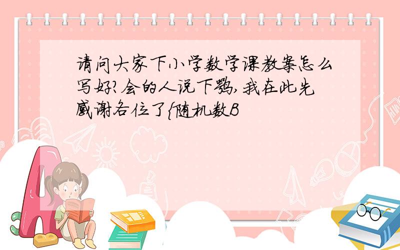 请问大家下小学数学课教案怎么写好?会的人说下嘛,我在此先感谢各位了{随机数B