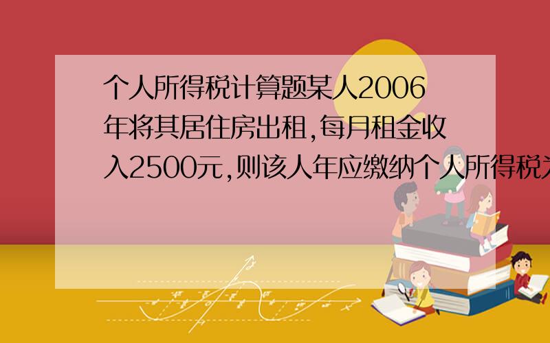 个人所得税计算题某人2006年将其居住房出租,每月租金收入2500元,则该人年应缴纳个人所得税为?