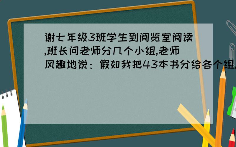 谢七年级3班学生到阅览室阅读,班长问老师分几个小组,老师风趣地说：假如我把43本书分给各个组,若为组8本,还有剩余；但这