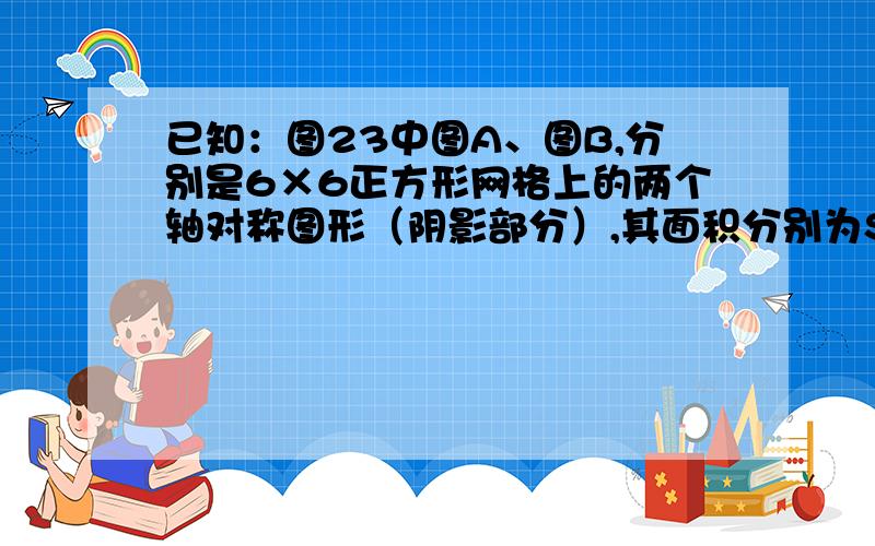 已知：图23中图A、图B,分别是6×6正方形网格上的两个轴对称图形（阴影部分）,其面积分别为SA、SB,（网格中最小的正