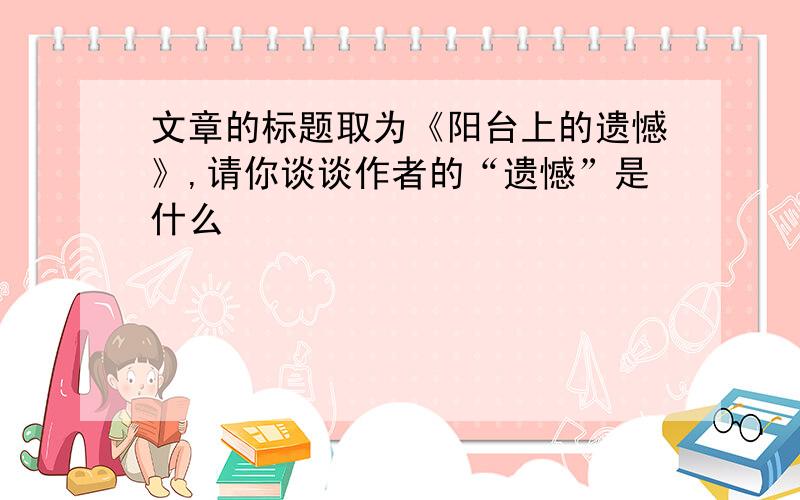 文章的标题取为《阳台上的遗憾》,请你谈谈作者的“遗憾”是什么