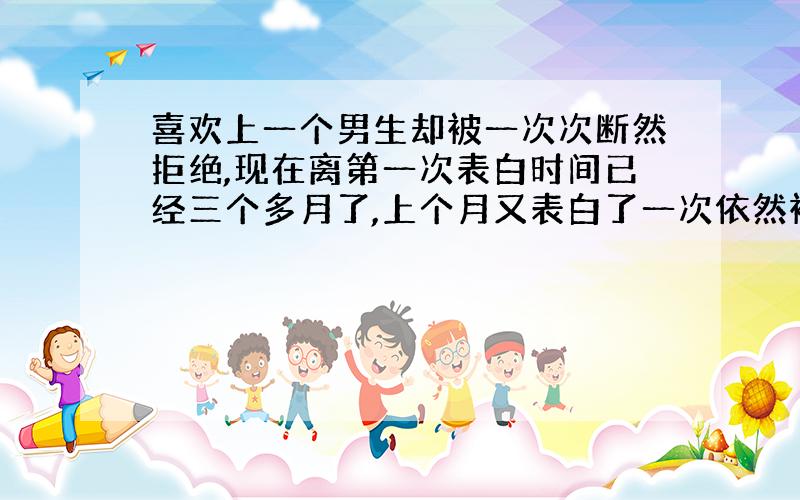 喜欢上一个男生却被一次次断然拒绝,现在离第一次表白时间已经三个多月了,上个月又表白了一次依然被拒.伤心中去求了签,感情也