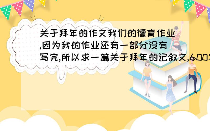 关于拜年的作文我们的德育作业,因为我的作业还有一部分没有写完,所以求一篇关于拜年的记叙文,600字左右实在腾不出时间好好