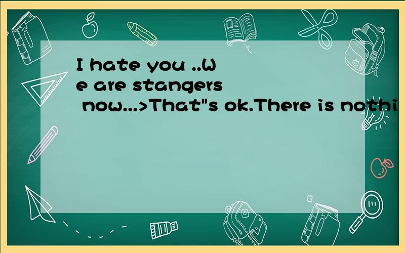 I hate you ..We are stangers now...>That