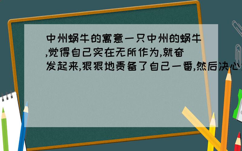 中州蜗牛的寓意一只中州的蜗牛,觉得自己实在无所作为,就奋发起来,狠狠地责备了自己一番,然后决心大干一场.它想东去泰山,计