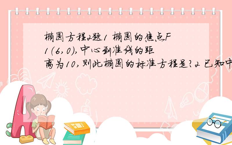 椭圆方程2题1 椭圆的焦点F1（6,0）,中心到准线的距离为10,则此椭圆的标准方程是?2 已知中心在原点,焦点在X轴上