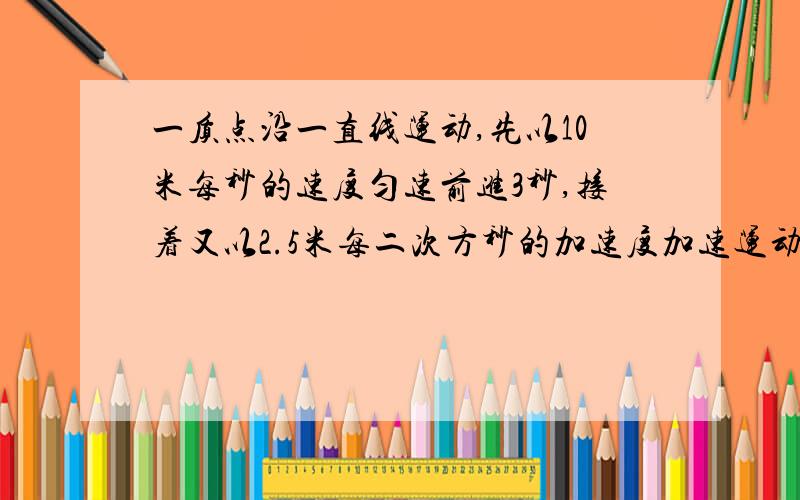 一质点沿一直线运动,先以10米每秒的速度匀速前进3秒,接着又以2.5米每二次方秒的加速度加速运动4秒,最后以10米每二次