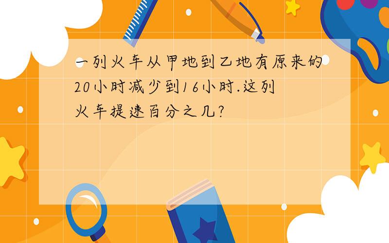 一列火车从甲地到乙地有原来的20小时减少到16小时.这列火车提速百分之几?