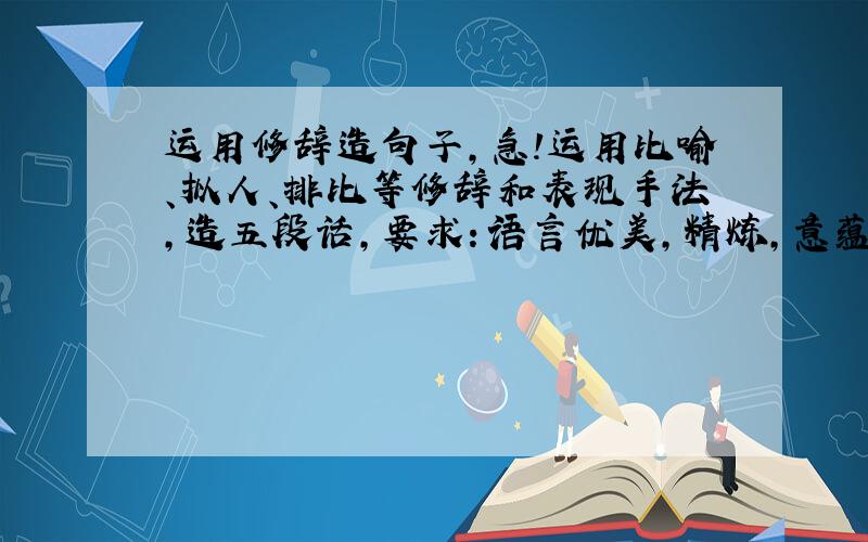 运用修辞造句子,急!运用比喻、拟人、排比等修辞和表现手法,造五段话,要求：语言优美,精炼,意蕴深刻.集合几种手法为一体的