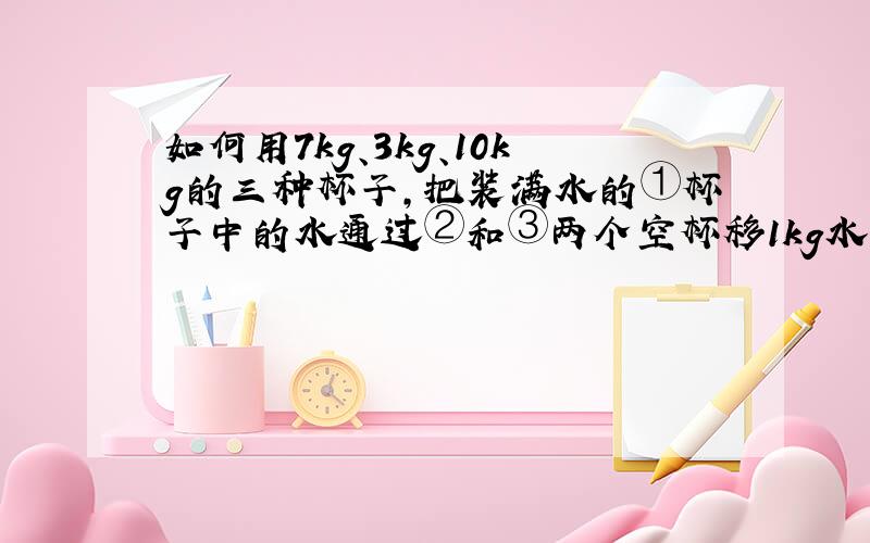 如何用7kg、3kg、10kg的三种杯子,把装满水的①杯子中的水通过②和③两个空杯移1kg水到③中,怎样移?