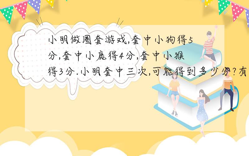 小明做圈套游戏,套中小狗得5分,套中小鹿得4分,套中小猴得3分.小明套中三次,可能得到多少分?有多少不同的可能?